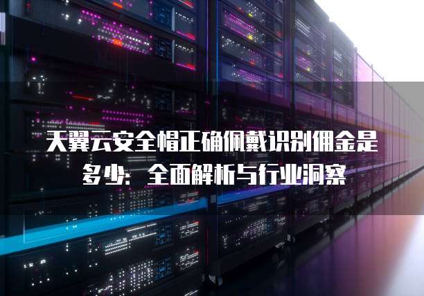 天翼云安全帽正确佩戴识别佣金是多少:全面解析与行业洞察