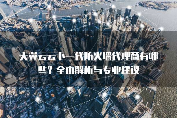 天翼云云下一代防火墙代理商有哪些?全面解析与专业建议