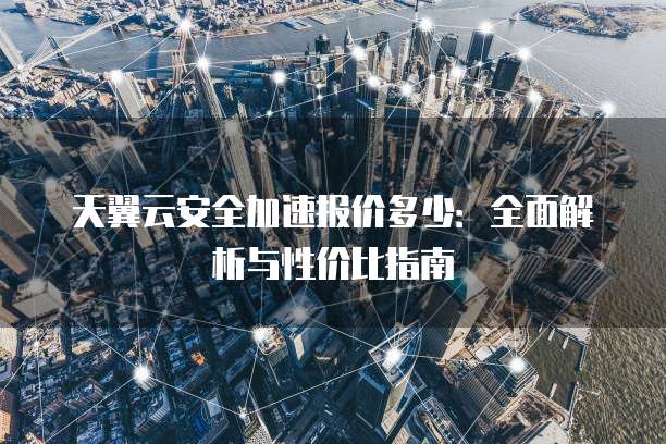 天翼云安全加速报价多少:全面解析与性价比指南