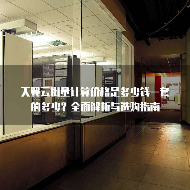天翼云批量计算价格是多少钱一套的多少?全面解析与选购指南