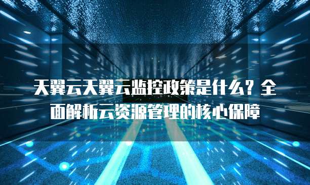 天翼云天翼云监控政策是什么?全面解析云资源管理的核心保障