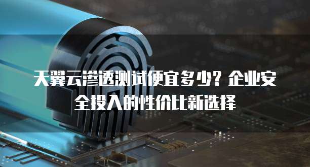 天翼云渗透测试便宜多少?企业安全投入的性价比新选择