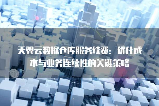 天翼云数据仓库服务续费:优化成本与业务连续性的关键策略