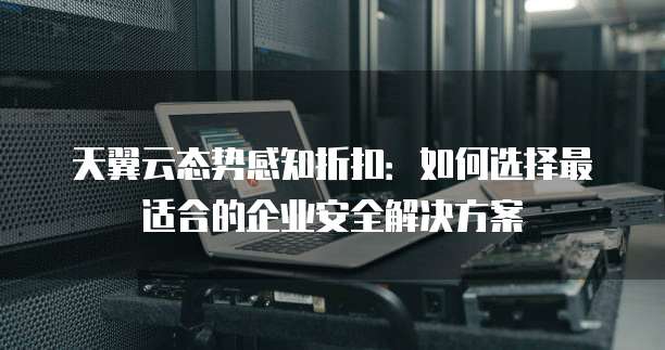 天翼云态势感知折扣：如何选择最适合的企业安全解决方案