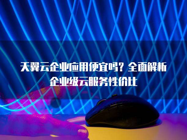 天翼云企业应用便宜吗?全面解析企业级云服务性价比