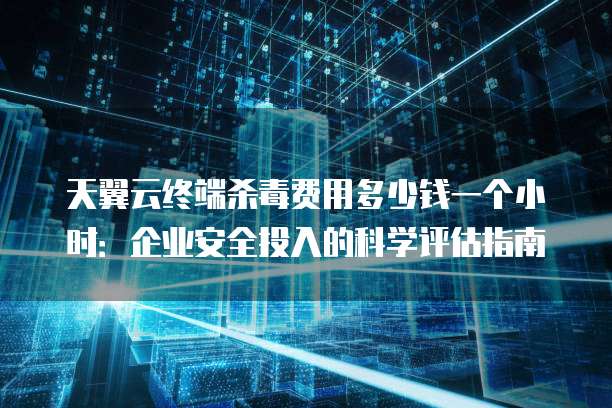 天翼云终端杀毒费用多少钱一个小时:企业安全投入的科学评估指南