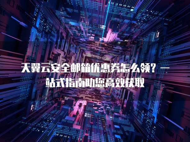 天翼云安全邮箱优惠券怎么领？一站式指南助您高效获取