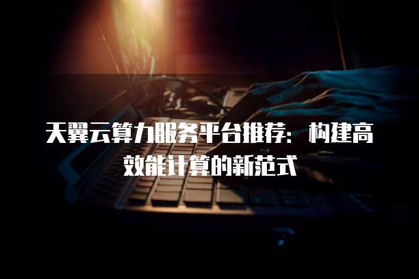 天翼云算力服务平台推荐：构建高效能计算的新范式