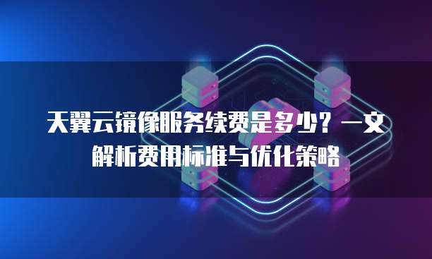 天翼云镜像服务续费是多少?一文解析费用标准与优化策略