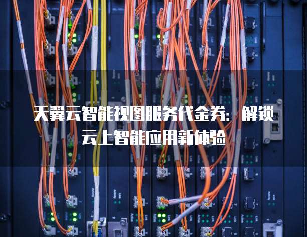 天翼云智能视图服务代金券:解锁云上智能应用新体验
