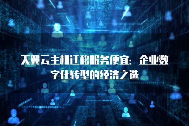 天翼云主机迁移服务便宜：企业数字化转型的经济之选