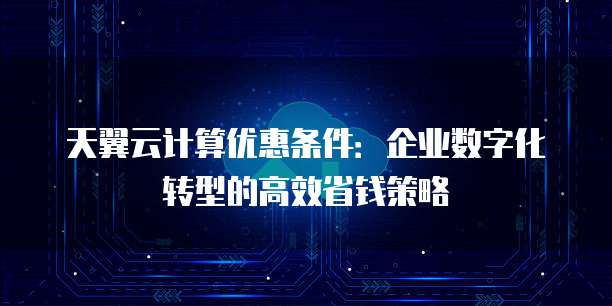 天翼云计算优惠条件:企业数字化转型的高效省钱策略
