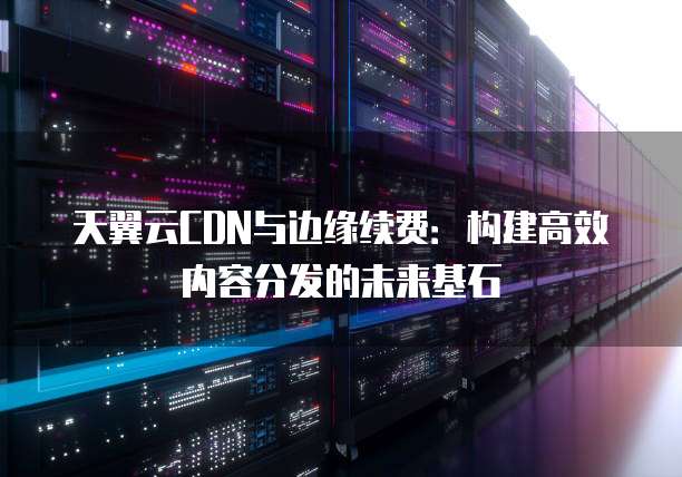 天翼云CDN与边缘续费:构建高效内容分发的未来基石