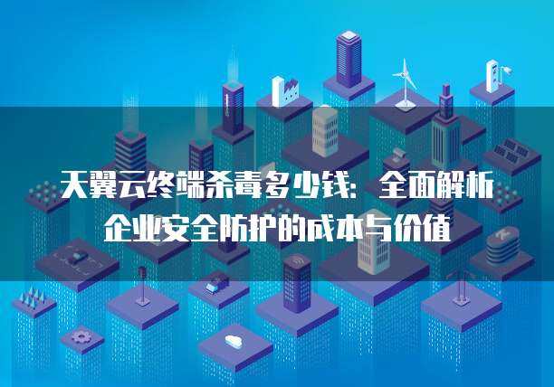 天翼云终端杀毒多少钱：全面解析企业安全防护的成本与价值