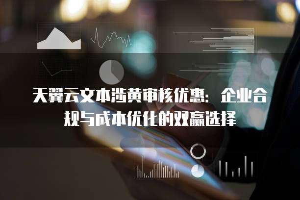 天翼云文本涉黄审核优惠:企业合规与成本优化的双赢选择