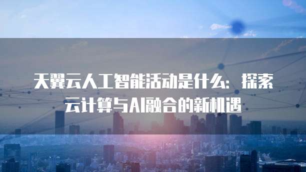 天翼云人工智能活动是什么：探索云计算与AI融合的新机遇