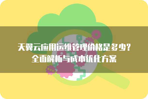 天翼云应用运维管理价格是多少?全面解析与成本优化方案