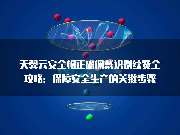 天翼云安全帽正确佩戴识别续费全攻略:保障安全生产的关键步骤