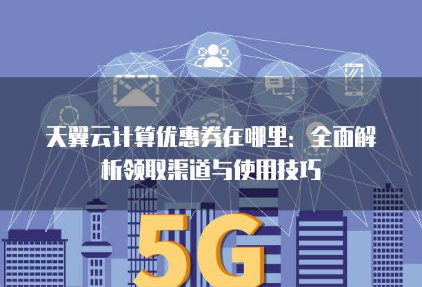 天翼云计算优惠券在哪里：全面解析领取渠道与使用技巧