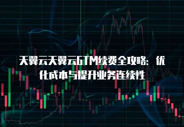 天翼云天翼云GTM续费全攻略:优化成本与提升业务连续性