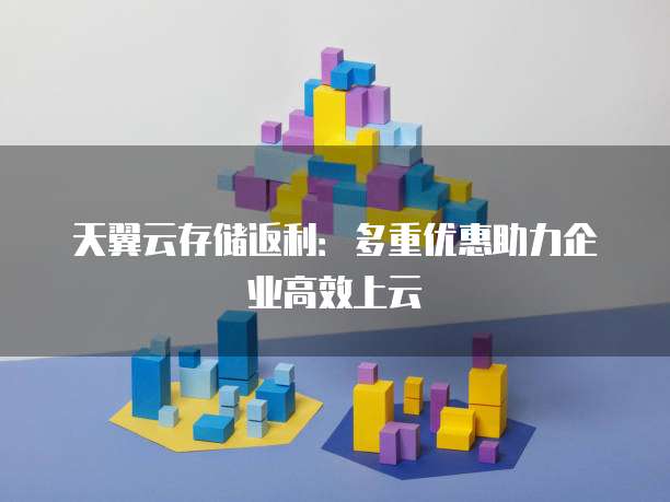 天翼云存储返利:多重优惠助力企业高效上云