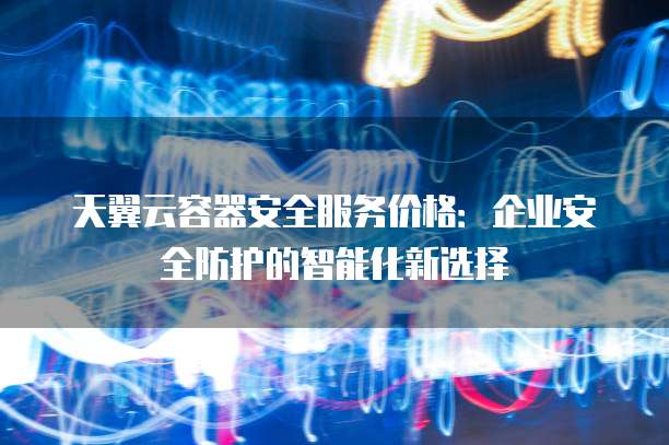 天翼云容器安全服务价格:企业安全防护的智能化新选择