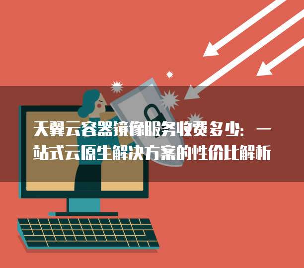 天翼云容器镜像服务收费多少：一站式云原生解决方案的性价比解析