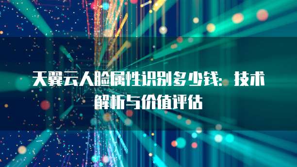 天翼云人脸属性识别多少钱:技术解析与价值评估