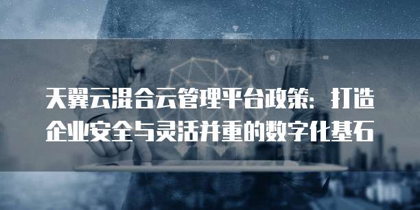 天翼云混合云管理平台政策：打造企业安全与灵活并重的数字化基石