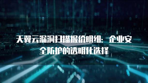 天翼云漏洞扫描报价明细:企业安全防护的透明化选择