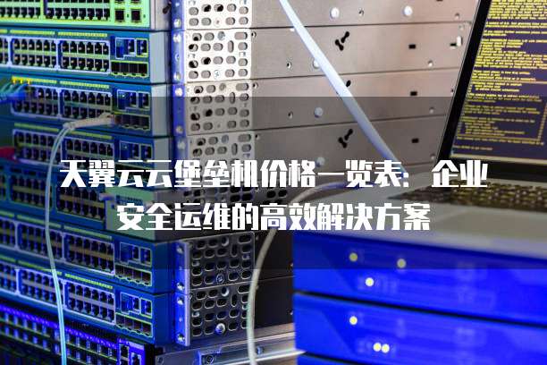 天翼云云堡垒机价格一览表:企业安全运维的高效解决方案
