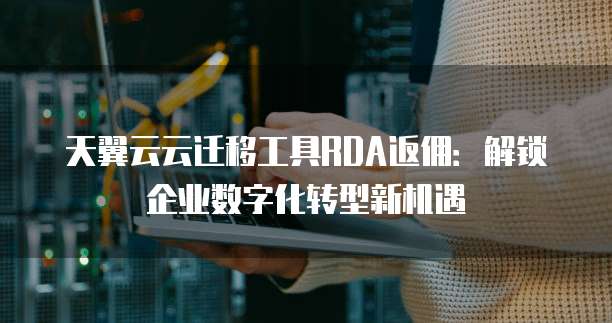 天翼云云迁移工具RDA返佣:解锁企业数字化转型新机遇