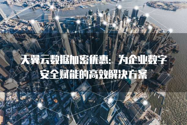 天翼云数据加密优惠:为企业数字安全赋能的高效解决方案