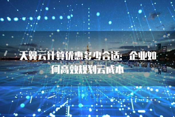 天翼云计算优惠多少合适：企业如何高效规划云成本