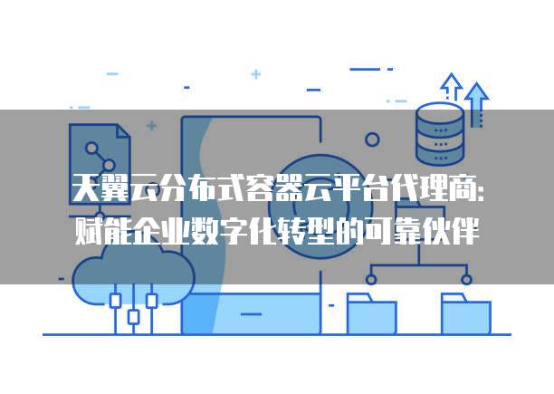 天翼云分布式容器云平台代理商:赋能企业数字化转型的可靠伙伴