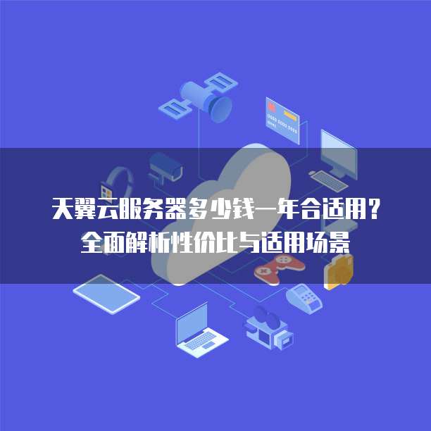 天翼云服务器多少钱一年合适用?全面解析性价比与适用场景