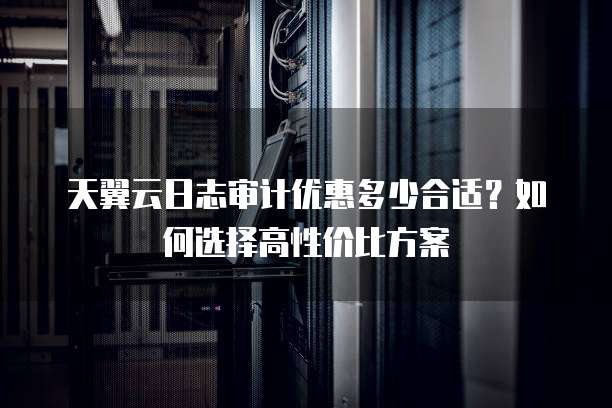 天翼云日志审计优惠多少合适?如何选择高性价比方案