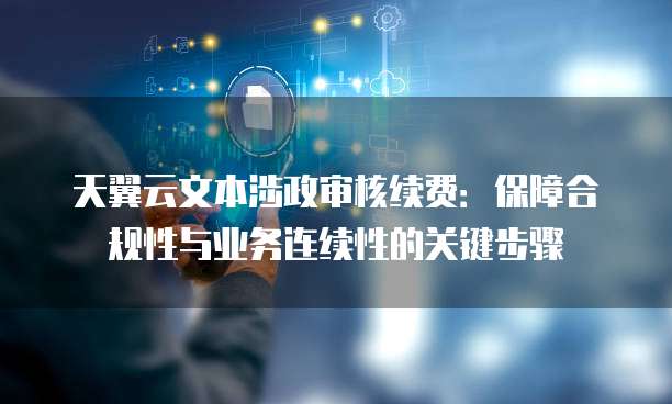 天翼云文本涉政审核续费:保障合规性与业务连续性的关键步骤
