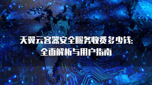 天翼云容器安全服务收费多少钱:全面解析与用户指南