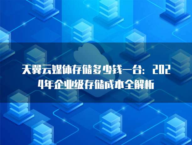 天翼云媒体存储多少钱一台:2024年企业级存储成本全解析