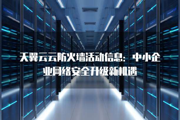 天翼云云防火墙活动信息:中小企业网络安全升级新机遇