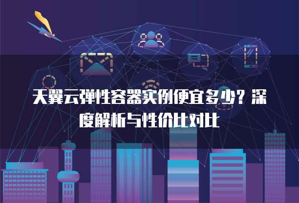 天翼云弹性容器实例便宜多少?深度解析与性价比对比