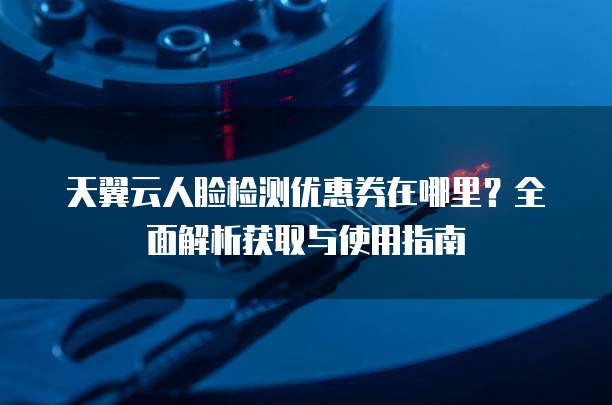 天翼云人脸检测优惠券在哪里?全面解析获取与使用指南