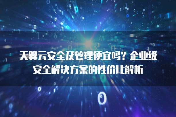 天翼云安全及管理便宜吗?企业级安全解决方案的性价比解析