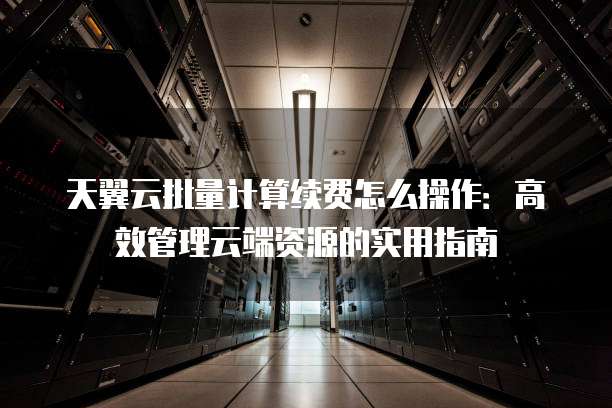天翼云批量计算续费怎么操作:高效管理云端资源的实用指南