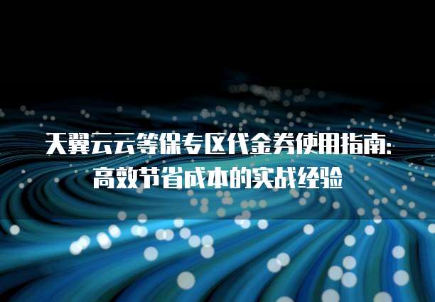 天翼云云等保专区代金券使用指南:高效节省成本的实战经验