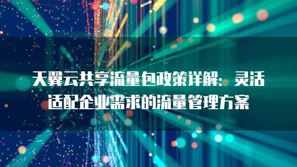 天翼云共享流量包政策详解：灵活适配企业需求的流量管理方案