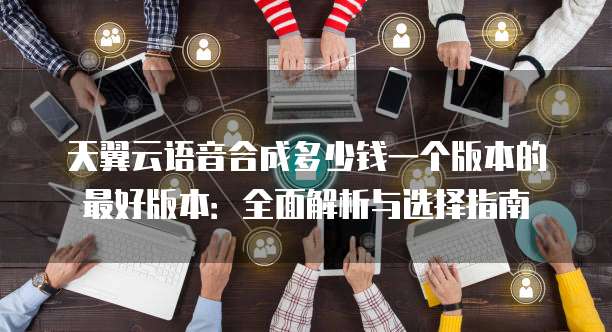 天翼云语音合成多少钱一个版本的最好版本:全面解析与选择指南