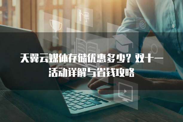 天翼云媒体存储优惠多少？双十一活动详解与省钱攻略