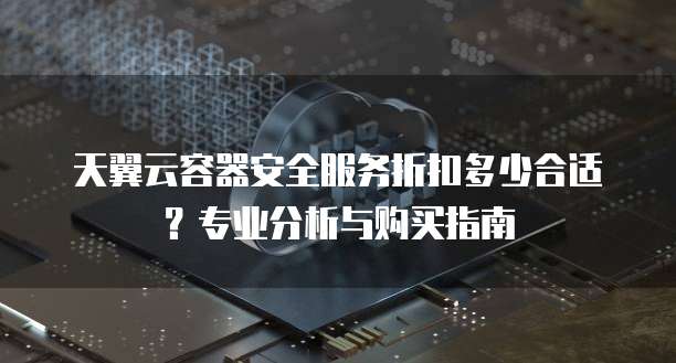 天翼云容器安全服务折扣多少合适?专业分析与购买指南